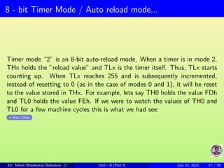8 - bit Timer Mode / Auto reload mode...
Timer mode “2” is an 8-bit auto-reload mode. When a timer is in mode 2,
THx holds the ”reload value” and TLx is the timer itself. Thus, TLx starts
counting up. When TLx reaches 255 and is subsequently incremented,
instead of resetting to 0 (as in the case of modes 0 and 1), it will be reset
to the value stored in THx. For example, lets say TH0 holds the value FDh
and TL0 holds the value FEh. If we were to watch the values of TH0 and
TL0 for a few machine cycles this is what we had see:
Main Slide
Dr. Nilesh Bhaskarrao Bahadure () Unit - II (Part I) July 25, 2021 17 / 58
 