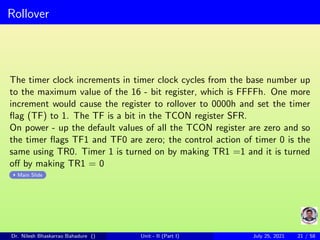 Rollover
The timer clock increments in timer clock cycles from the base number up
to the maximum value of the 16 - bit register, which is FFFFh. One more
increment would cause the register to rollover to 0000h and set the timer
flag (TF) to 1. The TF is a bit in the TCON register SFR.
On power - up the default values of all the TCON register are zero and so
the timer flags TF1 and TF0 are zero; the control action of timer 0 is the
same using TR0. Timer 1 is turned on by making TR1 =1 and it is turned
off by making TR1 = 0
Main Slide
Dr. Nilesh Bhaskarrao Bahadure () Unit - II (Part I) July 25, 2021 21 / 58
 