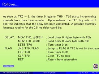 Rollover...
As soon as TR0 = 1, the timer 0 register TH0 - TL0 starts incrementing
upwards from their base number. Upon rollover the TF0 flag sets to 1
and this indicates that the delay has been completed. A possible assembly
language routine for the 0.5 ms delay could be:
DELAY: MOV TH0, #0FEH ; Load timer 0 higher byte with FEh
MOV TL0, #33H ; Load timer 0 lower byte with 33h
SETB TR0 ; Turn timer 0 on
FLAG: JNB TF0, FLAG ; Jump to FLAG if TF0 is not bit (not equ
CLR TR0 ; Turn timer 0 off
CLR TF0 ; Clear TF0 to zero
RET ; Return from subroutine
Main Slide
Dr. Nilesh Bhaskarrao Bahadure () Unit - II (Part I) July 25, 2021 22 / 58
 