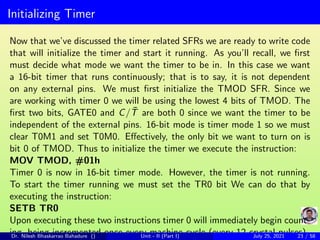 Initializing Timer
Now that we’ve discussed the timer related SFRs we are ready to write code
that will initialize the timer and start it running. As you’ll recall, we first
must decide what mode we want the timer to be in. In this case we want
a 16-bit timer that runs continuously; that is to say, it is not dependent
on any external pins. We must first initialize the TMOD SFR. Since we
are working with timer 0 we will be using the lowest 4 bits of TMOD. The
first two bits, GATE0 and C/T̄ are both 0 since we want the timer to be
independent of the external pins. 16-bit mode is timer mode 1 so we must
clear T0M1 and set T0M0. Effectively, the only bit we want to turn on is
bit 0 of TMOD. Thus to initialize the timer we execute the instruction:
MOV TMOD, #01h
Timer 0 is now in 16-bit timer mode. However, the timer is not running.
To start the timer running we must set the TR0 bit We can do that by
executing the instruction:
SETB TR0
Upon executing these two instructions timer 0 will immediately begin count-
ing, being incremented once every machine cycle (every 12 crystal pulses).
Dr. Nilesh Bhaskarrao Bahadure () Unit - II (Part I) July 25, 2021 23 / 58
 