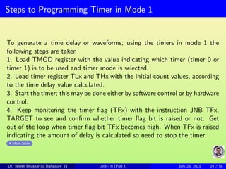 Steps to Programming Timer in Mode 1
To generate a time delay or waveforms, using the timers in mode 1 the
following steps are taken
1. Load TMOD register with the value indicating which timer (timer 0 or
timer 1) is to be used and timer mode is selected.
2. Load timer register TLx and THx with the initial count values, according
to the time delay value calculated.
3. Start the timer; this may be done either by software control or by hardware
control.
4. Keep monitoring the timer flag (TFx) with the instruction JNB TFx,
TARGET to see and confirm whether timer flag bit is raised or not. Get
out of the loop when timer flag bit TFx becomes high. When TFx is raised
indicating the amount of delay is calculated so need to stop the timer.
Main Slide
Dr. Nilesh Bhaskarrao Bahadure () Unit - II (Part I) July 25, 2021 24 / 58
 
