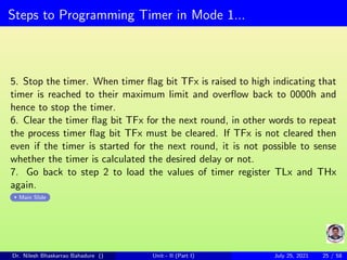 Steps to Programming Timer in Mode 1...
5. Stop the timer. When timer flag bit TFx is raised to high indicating that
timer is reached to their maximum limit and overflow back to 0000h and
hence to stop the timer.
6. Clear the timer flag bit TFx for the next round, in other words to repeat
the process timer flag bit TFx must be cleared. If TFx is not cleared then
even if the timer is started for the next round, it is not possible to sense
whether the timer is calculated the desired delay or not.
7. Go back to step 2 to load the values of timer register TLx and THx
again.
Main Slide
Dr. Nilesh Bhaskarrao Bahadure () Unit - II (Part I) July 25, 2021 25 / 58
 