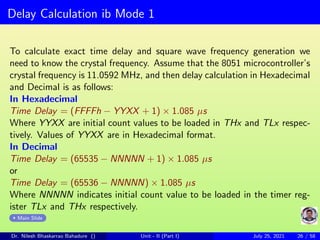 Delay Calculation ib Mode 1
To calculate exact time delay and square wave frequency generation we
need to know the crystal frequency. Assume that the 8051 microcontroller’s
crystal frequency is 11.0592 MHz, and then delay calculation in Hexadecimal
and Decimal is as follows:
In Hexadecimal
Time Delay = (FFFFh − YYXX + 1) × 1.085 µs
Where YYXX are initial count values to be loaded in THx and TLx respec-
tively. Values of YYXX are in Hexadecimal format.
In Decimal
Time Delay = (65535 − NNNNN + 1) × 1.085 µs
or
Time Delay = (65536 − NNNNN) × 1.085 µs
Where NNNNN indicates initial count value to be loaded in the timer reg-
ister TLx and THx respectively.
Main Slide
Dr. Nilesh Bhaskarrao Bahadure () Unit - II (Part I) July 25, 2021 26 / 58
 