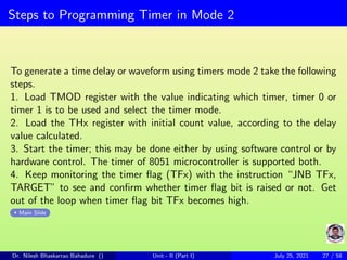 Steps to Programming Timer in Mode 2
To generate a time delay or waveform using timers mode 2 take the following
steps.
1. Load TMOD register with the value indicating which timer, timer 0 or
timer 1 is to be used and select the timer mode.
2. Load the THx register with initial count value, according to the delay
value calculated.
3. Start the timer; this may be done either by using software control or by
hardware control. The timer of 8051 microcontroller is supported both.
4. Keep monitoring the timer flag (TFx) with the instruction “JNB TFx,
TARGET” to see and confirm whether timer flag bit is raised or not. Get
out of the loop when timer flag bit TFx becomes high.
Main Slide
Dr. Nilesh Bhaskarrao Bahadure () Unit - II (Part I) July 25, 2021 27 / 58
 