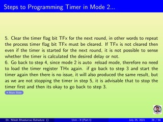 Steps to Programming Timer in Mode 2...
5. Clear the timer flag bit TFx for the next round, in other words to repeat
the process timer flag bit TFx must be cleared. If TFx is not cleared then
even if the timer is started for the next round, it is not possible to sense
whether the timer is calculated the desired delay or not.
6. Go back to step 4, since mode 2 is auto reload mode, therefore no need
to load the timer register THx again. if go back to step 3 and start the
timer again then there is no issue, it will also produced the same result, but
as we are not stopping the timer in step 5, it is advisable that to stop the
timer first and then its okay to go back to step 3.
Main Slide
Dr. Nilesh Bhaskarrao Bahadure () Unit - II (Part I) July 25, 2021 28 / 58
 