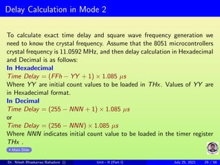 Delay Calculation in Mode 2
To calculate exact time delay and square wave frequency generation we
need to know the crystal frequency. Assume that the 8051 microcontrollers
crystal frequency is 11.0592 MHz, and then delay calculation in Hexadecimal
and Decimal is as follows:
In Hexadecimal
Time Delay = (FFh − YY + 1) × 1.085 µs
Where YY are initial count values to be loaded in THx. Values of YY are
in Hexadecimal format.
In Decimal
Time Delay = (255 − NNN + 1) × 1.085 µs
or
Time Delay = (256 − NNN) × 1.085 µs
Where NNN indicates initial count value to be loaded in the timer register
THx .
Main Slide
Dr. Nilesh Bhaskarrao Bahadure () Unit - II (Part I) July 25, 2021 29 / 58
 