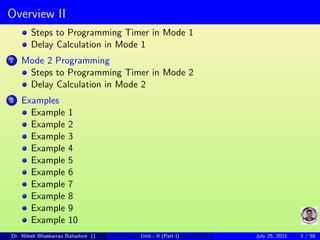Overview II
Steps to Programming Timer in Mode 1
Delay Calculation in Mode 1
7 Mode 2 Programming
Steps to Programming Timer in Mode 2
Delay Calculation in Mode 2
8 Examples
Example 1
Example 2
Example 3
Example 4
Example 5
Example 6
Example 7
Example 8
Example 9
Example 10
Dr. Nilesh Bhaskarrao Bahadure () Unit - II (Part I) July 25, 2021 3 / 58
 