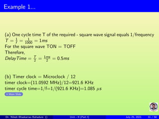 Example 1...
(a) One cycle time T of the required - square wave signal equals 1/frequency
T = 1
f = 1
1000 = 1ms
For the square wave TON = TOFF
Therefore,
DelayTime = T
2 = 1ms
2 = 0.5ms
(b) Timer clock = Microclock / 12
timer clock=(11.0592 MHz)/12=921.6 KHz
timer cycle time=1/f=1/(921.6 KHz)=1.085 µs
Main Slide
Dr. Nilesh Bhaskarrao Bahadure () Unit - II (Part I) July 25, 2021 31 / 58
 