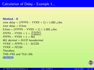 Calculation of Delay - Example 1...
Method - II
time delay = (FFFFh − YYXX + 1) × 1.085 µSec
time delay = 0.5ms
0.5ms = (FFFFh − YYXX + 1) × 1.085 µSec
FFFFh − YYXX + 1 = (0.5mSec)
(1.085Sec)
FFFFh − YYXX + 1 = 461
461 decimal = 01CD hexadecimal
YYXX = FFFFh + 1 − 01CDh
YYXX = FE33h
Therefore,
TH0=FEh and TL0=33h
Main Slide
Dr. Nilesh Bhaskarrao Bahadure () Unit - II (Part I) July 25, 2021 33 / 58
 