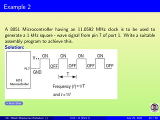 Example 2
A 8051 Microcontroller having an 11.0592 MHz clock is to be used to
generate a 1 kHz square - wave signal from pin 7 of port 1. Write a suitable
assembly program to achieve this.
Solution:
Main Slide
Dr. Nilesh Bhaskarrao Bahadure () Unit - II (Part I) July 25, 2021 34 / 58
 