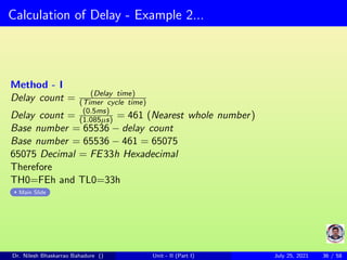 Calculation of Delay - Example 2...
Method - I
Delay count = (Delay time)
(Timer cycle time)
Delay count = (0.5ms)
(1.085µs) = 461 (Nearest whole number)
Base number = 65536 − delay count
Base number = 65536 − 461 = 65075
65075 Decimal = FE33h Hexadecimal
Therefore
TH0=FEh and TL0=33h
Main Slide
Dr. Nilesh Bhaskarrao Bahadure () Unit - II (Part I) July 25, 2021 36 / 58
 