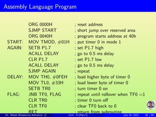 Assembly Language Program
ORG 0000H ; reset address
SJMP START ; short jump over reserved area
ORG 0040H ; program starts address at 40h
START: MOV TMOD, #01H ; put timer 0 in mode 1
AGAIN: SETB P1.7 ; set P1.7 high
ACALL DELAY ; go to 0.5 ms delay
CLR P1.7 ; set P1.7 low
ACALL DELAY ; go to 0.5 ms delay
SJMP AGAIN ; repeat
DELAY: MOV TH0, #0FEH ; load higher byte of timer 0
MOV TL0, #33H ; load lower byte of timer 0
SETB TR0 ; turn timer 0 on
FLAG: JNB TF0, FLAG ; repeat until rollover when TF0 =1
CLR TR0 ; timer 0 turn off
CLR TF0 ; clear TF0 back to 0
RET ; return from subroutine
Dr. Nilesh Bhaskarrao Bahadure () Unit - II (Part I) July 25, 2021 38 / 58
 
