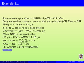 Example 3...
Square - wave cycle time = 1/4KHz=1/4000=0.25 mSec
Delay required for a square - wave = Half the cycle time (ON Time = OFF
Time) = 0.125 ms = 125 µs
In mode 2, count value is calculated as
Delaycount = (256 − NNN) × 1.085 µs
Where NNN is the count value
125 µs = (256 − NNN) × 1.085 µs
256 − NNN = (125 µs)
(1.085 µs) = 115
NNN = 256 − 115 = 141
141 Decimal = 8Dh Hexadecimal
Main Slide
Dr. Nilesh Bhaskarrao Bahadure () Unit - II (Part I) July 25, 2021 40 / 58
 
