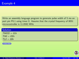 Example 4
Write an assembly language program to generate pulse width of 5 ms on
port pin P0.1 using timer 0. Assume that the crystal frequency of 8051
microcontroller is 11.0592 MHz
Solution
TMOD = 01h
TH0 = EEh
TL0 = 00h
Main Slide
Dr. Nilesh Bhaskarrao Bahadure () Unit - II (Part I) July 25, 2021 42 / 58
 
