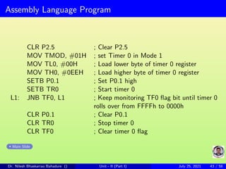 Assembly Language Program
CLR P2.5 ; Clear P2.5
MOV TMOD, #01H ; set Timer 0 in Mode 1
MOV TL0, #00H ; Load lower byte of timer 0 register
MOV TH0, #0EEH ; Load higher byte of timer 0 register
SETB P0.1 ; Set P0.1 high
SETB TR0 ; Start timer 0
L1: JNB TF0, L1 ; Keep monitoring TF0 flag bit until timer 0
rolls over from FFFFh to 0000h
CLR P0.1 ; Clear P0.1
CLR TR0 ; Stop timer 0
CLR TF0 ; Clear timer 0 flag
Main Slide
Dr. Nilesh Bhaskarrao Bahadure () Unit - II (Part I) July 25, 2021 43 / 58
 