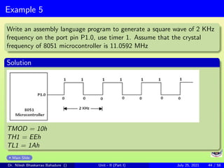 Example 5
Write an assembly language program to generate a square wave of 2 KHz
frequency on the port pin P1.0, use timer 1. Assume that the crystal
frequency of 8051 microcontroller is 11.0592 MHz
Solution
TMOD = 10h
TH1 = EEh
TL1 = 1Ah
Main Slide
Dr. Nilesh Bhaskarrao Bahadure () Unit - II (Part I) July 25, 2021 44 / 58
 