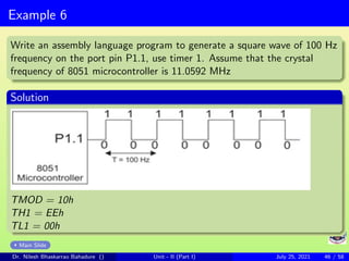 Example 6
Write an assembly language program to generate a square wave of 100 Hz
frequency on the port pin P1.1, use timer 1. Assume that the crystal
frequency of 8051 microcontroller is 11.0592 MHz
Solution
TMOD = 10h
TH1 = EEh
TL1 = 00h
Main Slide
Dr. Nilesh Bhaskarrao Bahadure () Unit - II (Part I) July 25, 2021 46 / 58
 