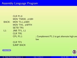 Assembly Language Program
CLR P1.0
MOV TMOD, #10H
BACK: MOV TL1,#00H
MOV TH1, #0FFH
SETB TR1
L1: JNB TF1, L1
CLR TR1
CPL P1.1 ; Complement P1.1 to get alternate high and
low
CLR TF1
SJMP BACK
Main Slide
Dr. Nilesh Bhaskarrao Bahadure () Unit - II (Part I) July 25, 2021 47 / 58
 