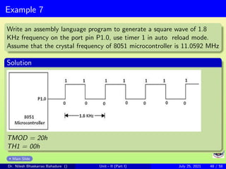 Example 7
Write an assembly language program to generate a square wave of 1.8
KHz frequency on the port pin P1.0, use timer 1 in auto reload mode.
Assume that the crystal frequency of 8051 microcontroller is 11.0592 MHz
Solution
TMOD = 20h
TH1 = 00h
Main Slide
Dr. Nilesh Bhaskarrao Bahadure () Unit - II (Part I) July 25, 2021 48 / 58
 