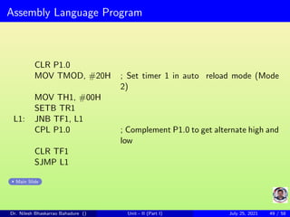 Assembly Language Program
CLR P1.0
MOV TMOD, #20H ; Set timer 1 in auto reload mode (Mode
2)
MOV TH1, #00H
SETB TR1
L1: JNB TF1, L1
CPL P1.0 ; Complement P1.0 to get alternate high and
low
CLR TF1
SJMP L1
Main Slide
Dr. Nilesh Bhaskarrao Bahadure () Unit - II (Part I) July 25, 2021 49 / 58
 
