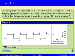 Example 8
Assuming that the clock pulses are fed to the pin P3.5, write an assembly
language program for counter 1 in auto reload mode to count the pulses
and display the state of timer 1 lower byte register TL1 count on port P2.
Solution
TMOD = 60h
Main Slide
Dr. Nilesh Bhaskarrao Bahadure () Unit - II (Part I) July 25, 2021 50 / 58
 