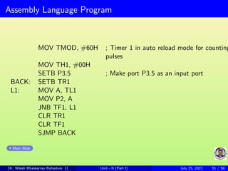 Assembly Language Program
MOV TMOD, #60H ; Timer 1 in auto reload mode for counting
pulses
MOV TH1, #00H
SETB P3.5 ; Make port P3.5 as an input port
BACK: SETB TR1
L1: MOV A, TL1
MOV P2, A
JNB TF1, L1
CLR TR1
CLR TF1
SJMP BACK
Main Slide
Dr. Nilesh Bhaskarrao Bahadure () Unit - II (Part I) July 25, 2021 51 / 58
 