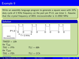 Example 9
Write an assembly language program to generate a square wave with 33%
duty cycle of 2 KHz frequency on the port pin P1.0, use timer 1. Assume
that the crystal frequency of 8051 microcontroller is 11.0592 MHz
Solution
TMOD = 10h
for TON
TH1 = FFh TL1 = 68h
for TOFF
TH1 = FEh TL1 = CCh
Main Slide
Dr. Nilesh Bhaskarrao Bahadure () Unit - II (Part I) July 25, 2021 52 / 58
 