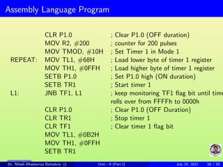 Assembly Language Program
CLR P1.0 ; Clear P1.0 (OFF duration)
MOV R2, #200 ; counter for 200 pulses
MOV TMOD, #10H ; Set Timer 1 in Mode 1
REPEAT: MOV TL1, #68H ; Load lower byte of timer 1 register
MOV TH1, #0FFH ; Load higher byte of timer 1 register
SETB P1.0 ; Set P1.0 high (ON duration)
SETB TR1 ; Start timer 1
L1: JNB TF1, L1 ; keep monitoring TF1 flag bit until time
rolls over from FFFFh to 0000h
CLR P1.0 ; Clear P1.0 (OFF Duration)
CLR TR1 ; Stop timer 1
CLR TF1 ; Clear timer 1 flag bit
MOV TL1, #0B2H
MOV TH1, #0FFH
SETB TR1
Main Slide
Dr. Nilesh Bhaskarrao Bahadure () Unit - II (Part I) July 25, 2021 56 / 58
 