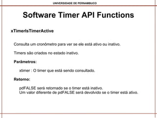 UNIVERSIDADE DE PERNAMBUCO

Software Timer API Functions
xTimerIsTimerActive
Consulta um cronômetro para ver se ele está ativo ou inativo.
Timers são criados no estado inativo.
Parâmetros:
xtimer : O timer que está sendo consultado.
Retorno:
pdFALSE será retornado se o timer está inativo.
Um valor diferente de pdFALSE será devolvido se o timer está ativo.

 