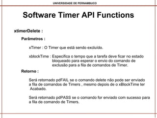 UNIVERSIDADE DE PERNAMBUCO

Software Timer API Functions
xtimerDelete :
Parâmetros :
xTimer : O Timer que está sendo excluído.
xblockTime : Especifica o tempo que a tarefa deve ficar no estado
bloqueado para esperar o envio do comando de
exclusão para a fila de comandos de Timer.
Retorno :
Será retornado pdFAIL se o comando delete não pode ser enviado
a fila de comandos de Timers , mesmo depois de o xBlockTime ter
Acabado.
Será retornado pdPASS se o comando for enviado com sucesso para
a fila de comando de Timers.

 
