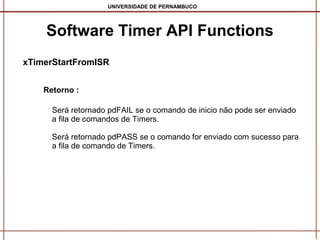UNIVERSIDADE DE PERNAMBUCO

Software Timer API Functions
xTimerStartFromISR
Retorno :
Será retornado pdFAIL se o comando de inicio não pode ser enviado
a fila de comandos de Timers.
Será retornado pdPASS se o comando for enviado com sucesso para
a fila de comando de Timers.

 