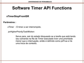 UNIVERSIDADE DE PERNAMBUCO

Software Timer API Functions
xTimerStopFromISR
Parâmetros :
xTimer : O timer a ser interrompido.
pxHigherPriorityTaskWoken:
Serve para, sair do estado bloqueado se a tarefa que está tendo
seu comando na fila de Timer executado tiver uma prioridade
menor que a interrupção, então é definido como pdTrue e há
uma troca de contexto.

 