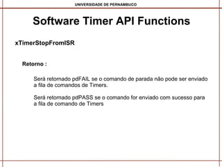 UNIVERSIDADE DE PERNAMBUCO

Software Timer API Functions
xTimerStopFromISR
Retorno :
Será retornado pdFAIL se o comando de parada não pode ser enviado
a fila de comandos de Timers.
Será retornado pdPASS se o comando for enviado com sucesso para
a fila de comando de Timers

 