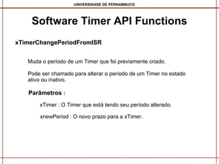 UNIVERSIDADE DE PERNAMBUCO

Software Timer API Functions
xTimerChangePeriodFromISR
Muda o período de um Timer que foi previamente criado.
Pode ser chamado para alterar o período de um Timer no estado
ativo ou inativo.

Parâmetros :
xTimer : O Timer que está tendo seu período alterado.
xnewPeriod : O novo prazo para a xTimer.

 