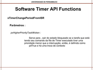 UNIVERSIDADE DE PERNAMBUCO

Software Timer API Functions
Software Timer API Functions
xTimerChangePeriodFromISR
Parâmetros :
pxHigherPriorityTaskWoken :
Serve para , sair do estado bloqueado se a tarefa que está
tendo seu comando da fila de Timer executado tiver uma
prioridade menor que a interrupção, então, é definido como
pdTrue e há uma troca de contexto

 