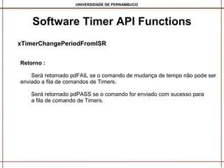 UNIVERSIDADE DE PERNAMBUCO

Software Timer API Functions
xTimerChangePeriodFromISR
Retorno :
Será retornado pdFAIL se o comando de mudança de tempo não pode ser
enviado a fila de comandos de Timers.
Será retornado pdPASS se o comando for enviado com sucesso para
a fila de comando de Timers.

 