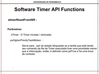 UNIVERSIDADE DE PERNAMBUCO

Software Timer API Functions
xtimerResetFromISR :
Parâmetros:
xTimer : O Timer iniciado / reiniciado.
pxHigherPriorityTaskWoken :
Serve para , sair do estado bloqueado se a tarefa que está tendo
seu comando da fila de Timer executado tiver uma prioridade menor
que a interrupção, então, é definido como pdTrue e há uma troca
de contexto

.

 