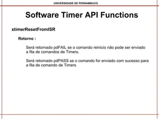 UNIVERSIDADE DE PERNAMBUCO

Software Timer API Functions
xtimerResetFromISR
Retorno :
Será retornado pdFAIL se o comando reinicio não pode ser enviado
a fila de comandos de Timers.
Será retornado pdPASS se o comando for enviado com sucesso para
a fila de comando de Timers

 
