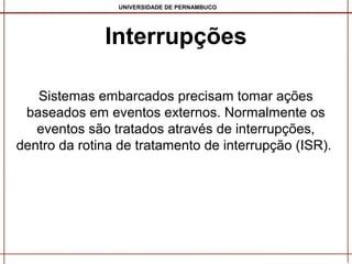 UNIVERSIDADE DE PERNAMBUCO

Interrupções
Sistemas embarcados precisam tomar ações
baseados em eventos externos. Normalmente os
eventos são tratados através de interrupções,
dentro da rotina de tratamento de interrupção (ISR).

 