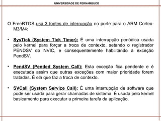 UNIVERSIDADE DE PERNAMBUCO

O FreeRTOS usa 3 fontes de interrupção no porte para o ARM CortexM3/M4:
• SysTick (System Tick Timer): É uma interrupção periódica usada
pelo kernel para forçar a troca de contexto, setando o registrador
PENDSV do NVIC, e consequentemente habilitando a exceção
PendSV.
• PendSV (Pended System Call): Esta exceção fica pendente e é
executada assim que outras exceções com maior prioridade forem
tratadas. É ela que faz a troca de contexto.
• SVCall (System Service Call): É uma interrupção de software que
pode ser usada para gerar chamadas de sistema. É usada pelo kernel
basicamente para executar a primeira tarefa da aplicação.

 