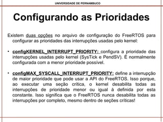 UNIVERSIDADE DE PERNAMBUCO

Configurando as Prioridades
Existem duas opções no arquivo de configuração do FreeRTOS para
configurar as prioridades das interrupções usadas pelo kernel:
• configKERNEL_INTERRUPT_PRIORITY: configura a prioridade das
interrupções usadas pelo kernel (SysTick e PendSV). É normalmente
configurada com a menor prioridade possível.
• configMAX_SYSCALL_INTERRUPT_PRIORITY: define a interrupção
de maior prioridade que pode usar a API do FreeRTOS. Isso porque,
ao executar uma seção crítica, o kernel desabilita todas as
interrupções de prioridade menor ou igual à definida por esta
constante. Isso significa que o FreeRTOS nunca desabilita todas as
interrupções por completo, mesmo dentro de seções críticas!

 
