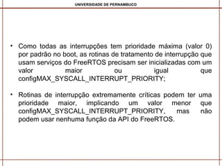 UNIVERSIDADE DE PERNAMBUCO

• Como todas as interrupções tem prioridade máxima (valor 0)
por padrão no boot, as rotinas de tratamento de interrupção que
usam serviços do FreeRTOS precisam ser inicializadas com um
valor
maior
ou
igual
que
configMAX_SYSCALL_INTERRUPT_PRIORITY;
• Rotinas de interrupção extremamente críticas podem ter uma
prioridade maior, implicando um valor menor que
configMAX_SYSCALL_INTERRUPT_PRIORITY,
mas
não
podem usar nenhuma função da API do FreeRTOS.

 