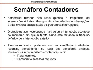 UNIVERSIDADE DE PERNAMBUCO

Semáforo Contadores
• Semáforos binários são úteis quando a frequência de
interrupções é baixa. Mas quando a frequência de interrupções
é alta, existe a possibilidade de perdermos interrupções.
• O problema acontece quando mais de uma interrupção acontece
no momento em que a tarefa ainda esta tratando o trabalho
deferido pela interrupção anterior.
• Para estes casos, podemos usar os semáforos contadores
(counting semaphores) no lugar dos semáforos binários.
Podemos usar os semáforos contadores para:
• Tratar eventos.
• Gerenciar o acesso à recursos.

 