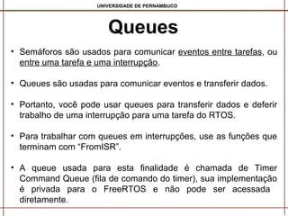 UNIVERSIDADE DE PERNAMBUCO

Queues
• Semáforos são usados para comunicar eventos entre tarefas, ou
entre uma tarefa e uma interrupção.
• Queues são usadas para comunicar eventos e transferir dados.
• Portanto, você pode usar queues para transferir dados e deferir
trabalho de uma interrupção para uma tarefa do RTOS.
• Para trabalhar com queues em interrupções, use as funções que
terminam com “FromISR”.
• A queue usada para esta finalidade é chamada de Timer
Command Queue (fila de comando do timer), sua implementação
é privada para o FreeRTOS e não pode ser acessada ​
diretamente.

 