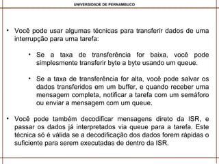 UNIVERSIDADE DE PERNAMBUCO

• Você pode usar algumas técnicas para transferir dados de uma
interrupção para uma tarefa:
• Se a taxa de transferência for baixa, você pode
simplesmente transferir byte a byte usando um queue.
• Se a taxa de transferência for alta, você pode salvar os
dados transferidos em um buffer, e quando receber uma
mensagem completa, notificar a tarefa com um semáforo
ou enviar a mensagem com um queue.
• Você pode também decodificar mensagens direto da ISR, e
passar os dados já interpretados via queue para a tarefa. Este
técnica só é válida se a decodificação dos dados forem rápidas o
suficiente para serem executadas de dentro da ISR.

 