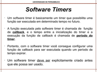 UNIVERSIDADE DE PERNAMBUCO

Software Timers
•

•

•

•

Um software timer é basicamente um timer que possibilita uma
função ser executada em determinado tempo no futuro.
A função executada pelo software timer é chamada de função
de callback, e o tempo entre a inicialização do timer e a
execução da função de callback é chamada de período do
timer.
Portanto, com o software timer você consegue configurar uma
função de callback para ser executada quando um período de
tempo expirar.

Um software timer deve ser explicitamente criado antes
que ele possa ser usado.

 