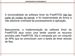 UNIVERSIDADE DE PERNAMBUCO

•

•

A funcionalidade de software timer do FreeRTOS não faz
parte do núcleo do kernel, e foi implementada de forma a
não adicionar overhead de processamento à aplicação.
Basicamente, a implementação de software timer do
FreeRTOS atua como uma tarefa usando os recursos
providos pelo FreeRTOS. Ela é composta por um conjunto
de APIs que se comunicam com a tarefa de timer através
de filas.

 