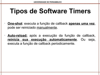 UNIVERSIDADE DE PERNAMBUCO

Tipos de Software Timers
•

•

One-shot: executa a função de callback apenas uma vez,
pode ser reiniciado manualmente.
Auto-reload: após a execução da função de callback,
reinicia sua execução automaticamente. Ou seja,
executa a função de callback periodicamente.

 