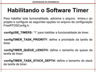 UNIVERSIDADE DE PERNAMBUCO

Habilitando o Software Timer
Para habilitar esta funcionalidade, adicione o arquivo timers.c ao
projeto e configure as seguintes opções no arquivo de configuração
FreeRTOSConfig.h:
configUSE_TIMERS: “1” para habilitar a funcionalidade de timer.

•

configTIMER_TASK_PRIORITY: define a prioridade da tarefa de
timer.
•

configTIMER_QUEUE_LENGTH: define o tamanho do queue da
tarefa de timer.
•

configTIMER_TASK_STACK_DEPTH: define o tamanho do stack
da tarefa de timer.
•

 