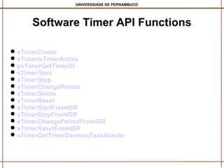 UNIVERSIDADE DE PERNAMBUCO

Software Timer API Functions
 xTimerCreate
 xTimerIsTimerActive
 pvTimerGetTimerID
 xTimerStart
 xTimerStop
 xTimerChangePeriod
 xTimerDelete
 xTimerReset
 xTimerStartFromISR
 xTimerStopFromISR
 xTimerChangePeriodFromISR
 xTimerResetFromISR
 xTimerGetTimerDaemonTaskHandle

 